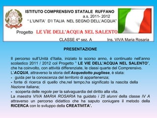 ISTITUTO COMPRENSIVO STATALE RUFFANO
                                     a.s. 2011- 2012
         “ L’UNITA’ D’I TALIA NEL SEGNO DELL’ACQUA”

   Progetto LE VIE DELL’ACQUA NEL SALENTO
                           CLASSE 4^ sez. A            Ins. VIVA Maria Rosaria

                              PRESENTAZIONE

Il percorso sull’Unità d’Italia, iniziato lo scorso anno, è continuato nell’anno
scolastico 2011 / 2012 col Progetto ” LE VIE DELL’ACQUA NEL SALENTO”,
che ha coinvolto, con attività differenziate, le classi quarte del Comprensivo.
L’ACQUA, attraverso la storia dell’Acquedotto pugliese, è stata:
- guida per la conoscenza del territorio di appartenenza;
- fonte di ricerca di quello che,nel tempo,ha significato la nascita della
Nazione italiana;
- scoperta delle regole per la salvaguardia del diritto alla vita.
La maestra VIVA MARIA ROSARIA ha guidato i 25 alunni della classe IV A
attraverso un percorso didattico che ha saputo coniugare il metodo della
RICERCA con lo sviluppo della CREATIVITA’.
 