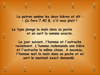 Le patron amène les deux bières et dit : - Ça fera 7.40 $, s'il vous plait !  Le type plonge la main dans sa poche  et en sort la somme exacte. Le jour suivant, l'homme et l'autruche reviennent. L'homme redemande une bière et l'autruche la même chose. A nouveau, l'homme met la main dans sa poche et en sort le montant exact demandé.  