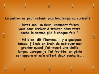 - Hé bien, dit l'homme, il y a quelques temps, j'étais en train de nettoyer mon grenier quand j'ai trouvé une vieille lampe. Lorsque je l'ai frottée, un génie est apparu et m'a offert deux souhaits... Le patron ne peut retenir plus longtemps sa curiosité : - Dites-moi, m’sieur, comment faites-vous pour arriver à trouver dans votre poche la somme pile à chaque fois ? 