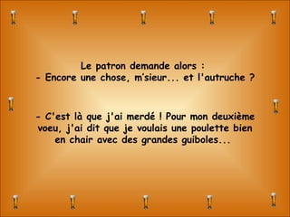 Le patron demande alors :  - Encore une chose, m’sieur... et l'autruche ? - C'est là que j'ai merdé ! Pour mon deuxième voeu, j'ai dit que je voulais une poulette bien en chair avec des grandes guiboles...  