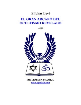 Eliphas Levi
EL GRAN ARCANO DEL
OCULTISMO REVELADO
          1868




   BIBLIOTECA UPASIKA
      www.upasika.com
 