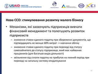 Нова ССО: стимулювання розвитку малого бізнесу
• Механізми, які заохочують підприємців вивчати
фінансовий менеджмент та полегшують розвиток
підприємств
– зниження ставки єдиного податку при збереженні документів, що
підтверджують не менше 60% витрат -> навчання обліку
– зниження ставки єдиного податку при переході від статусу
самозайнятого до статусу підприємця, який має найманих
працівників (для багатьох видів діяльності)
– звільнення від сплати податку на прибуток на певний період при
переході на загальну систему оподаткування
23
 