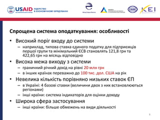Спрощена система оподаткування: особливості
• Високий поріг входу до системи
– наприклад, типова ставка єдиного податку для підприємців
першої групи та мінімальний ЄСВ становлять 121,8 грн та
422,65 грн на місяць відповідно
• Висока межа виходу з системи
– граничний річний дохід на рівні 20 млн грн
– в інших країнах переважно до 100 тис. дол. США на рік
• Невелика кількість порівняно низьких ставок ЄП
– в Україні: 4 базові ставки (величини двох з них встановлюються
регіонами)
– інші країни: система індикаторів для оцінки доходу
• Широка сфера застосування
– інші країни: більше обмежень на види діяльності
8
 
