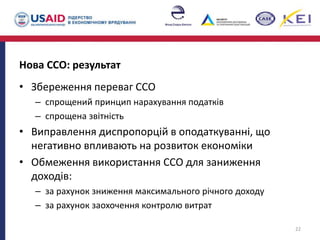 Нова ССО: результат
• Збереження переваг ССО
– спрощений принцип нарахування податків
– спрощена звітність
• Виправлення диспропорцій в оподаткуванні, що
негативно впливають на розвиток економіки
• Обмеження використання ССО для заниження
доходів:
– за рахунок зниження максимального річного доходу
– за рахунок заохочення контролю витрат
22
 