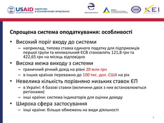 Спрощена система оподаткування: особливості
• Високий поріг входу до системи
– наприклад, типова ставка єдиного податку для підприємців
першої групи та мінімальний ЄСВ становлять 121,8 грн та
422,65 грн на місяць відповідно
• Висока межа виходу з системи
– граничний річний дохід на рівні 20 млн грн
– в інших країнах переважно до 100 тис. дол. США на рік
• Невелика кількість порівняно низьких ставок ЄП
– в Україні: 4 базові ставки (величини двох з них встановлюються
регіонами)
– інші країни: система індикаторів для оцінки доходу
• Широка сфера застосування
– інші країни: більше обмежень на види діяльності
8
 