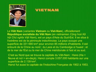 Le  Viêt Nam  (variantes  Vietnam  ou  Viet-Nam ), officiellement  République socialiste du Viêt Nam  (en vietnamien  Cộng hoà Xã hội Chủ nghĩa Việt Nam ), est un pays d'Asie du Sud-Est. Il se situe à l'extrême est de la péninsule indochinoise. Le pays occupe une superficie de 331 690 km² pour environ 85 millions d'habitants. Il est entouré de la Chine au nord ; du Laos et du Cambodge à l'ouest ; et de la mer de l'Est ou la mer de Chine méridionale à l'est et au sud. VIETNAM C'est au Nord que se trouve la capitale du Viêt-Nam : Hano (Ha = fleuve et noï = en-deçà). Hanoï compte 3.057.000 habitants sur une superficie de 2.139 km². Hanoï fut aussi la capitale de l'Indochine Française de 1902 à 1953. 
