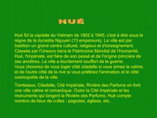 HUÉ Hué fût la capitale du Vietnam de 1802 à 1945, c'est à dire sous le règne de la dynastie Nguyen (13 empereurs). La ville est par tradition un grand centre culturel, religieux et d'enseignement. Classée par l'Unesco dans le Patrimoine Mondial de l'Humanité, Hué, l'impériale, est fière de son passé et de l'origine princière de ses ancêtres. La ville a lourdement souffert de la guerre. Vous choisirez de vous loger côté citadelle si vous aimez le calme, et de l'autre côté de la rive si vous préférez l'animation et le côté cosmopolite de la ville. Tombeaux, Citadelle, Cité Impériale, Rivière des Parfums en font une ville calme et romantique. Outre la Cité Impériale et les monuments qui longent la Rivière des Parfums, Huê compte nombre de lieux de cultes : pagodes, églises, etc. 