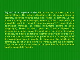 Aujourd’hui, on arpente la ville , découvrant les surprises que nous réserve Saigon. Dix millions d’habitants, plus de deux millions de scooters, quelques voitures (plus qu’à Hanoï) et camions. La ville donne une image très dynamique, beaucoup moins conservatrice que la capitale Hanoï (ici, moins de papis en pyjama!). En souvenir de la colonisation française, de beaux monuments comme la poste (magnifique), l’hôtel de ville, l’opéra, les “Champs Elysées”. En souvenir de la guerre contre les Américains, un nombre incroyable d’éclopés, de mutilés, de torturés (cicatrices bien visibles sur le torse) et de malformations diverses dues probablement à l’arrosage intensif des campagnes avec du napalm. Ici, beaucoup plus qu’ailleurs. Dit comme ça, ça fait un peu “bravo les Français, zéro aux américains”. C’est pas volontaire, c’est juste ce qui reste. Pas forcément le reflet exact et complet de l’histoire.  