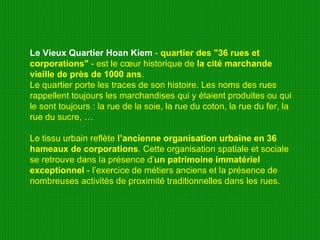 Le Vieux Quartier Hoan Kiem  -  quartier des "36 rues et corporations"  - est le cœur historique de  la cité marchande vieille de près de 1000 ans .  Le quartier porte les traces de son histoire. Les noms des rues rappellent toujours les marchandises qui y étaient produites ou qui le sont toujours : la rue de la soie, la rue du coton, la rue du fer, la rue du sucre, …  Le tissu urbain reflète  l’ancienne organisation urbaine en 36 hameaux de corporations . Cette organisation spatiale et sociale se retrouve dans la présence d’ un patrimoine immatériel exceptionnel  - l’exercice de métiers anciens et la présence de nombreuses activités de proximité traditionnelles dans les rues.  