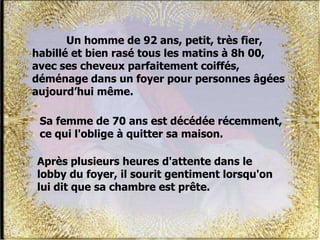 Un homme de 92 ans, petit, très fier,
habillé et bien rasé tous les matins à 8h 00,
avec ses cheveux parfaitement coiffés,
déménage dans un foyer pour personnes âgées
aujourd’hui même.
Après plusieurs heures d'attente dans le
lobby du foyer, il sourit gentiment lorsqu'on
lui dit que sa chambre est prête.
Sa femme de 70 ans est décédée récemment,
ce qui l'oblige à quitter sa maison.
 