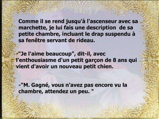Comme il se rend jusqu'à l'ascenseur avec sa
marchette, je lui fais une description de sa
petite chambre, incluant le drap suspendu à
sa fenêtre servant de rideau.
-"Je l'aime beaucoup", dit-il, avec
l'enthousiasme d'un petit garçon de 8 ans qui
vient d'avoir un nouveau petit chien.
-"M. Gagné, vous n'avez pas encore vu la
chambre, attendez un peu. "
 