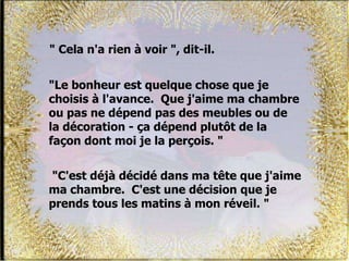 " Cela n'a rien à voir ", dit-il.
"C'est déjà décidé dans ma tête que j'aime
ma chambre. C'est une décision que je
prends tous les matins à mon réveil. "
"Le bonheur est quelque chose que je
choisis à l'avance. Que j'aime ma chambre
ou pas ne dépend pas des meubles ou de
la décoration - ça dépend plutôt de la
façon dont moi je la perçois. "
 