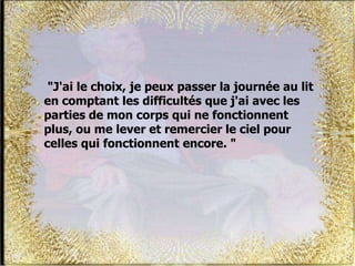 "J'ai le choix, je peux passer la journée au lit
en comptant les difficultés que j'ai avec les
parties de mon corps qui ne fonctionnent
plus, ou me lever et remercier le ciel pour
celles qui fonctionnent encore. "
 