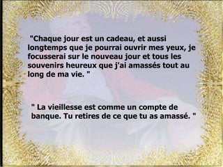"Chaque jour est un cadeau, et aussi
longtemps que je pourrai ouvrir mes yeux, je
focusserai sur le nouveau jour et tous les
souvenirs heureux que j'ai amassés tout au
long de ma vie. "
" La vieillesse est comme un compte de
banque. Tu retires de ce que tu as amassé. "
 