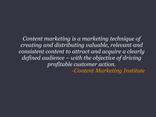 Content marketing is a marketing technique of
creating and distributing valuable, relevant and
consistent content to attract and acquire a clearly
defined audience – with the objective of driving
profitable customer action.
-Content Marketing Institute
 