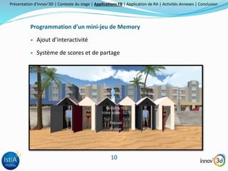 Présentation d’Innov’3D | Contexte du stage | Applications FB | Application de RA | Activités Annexes | Conclusion 
Programmation d’un mini-jeu de Memory 
10 
 Ajout d’interactivité 
 Système de scores et de partage 
 