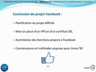 Présentation d’Innov’3D | Contexte du stage | Applications FB | Application de RA | Activités Annexes | Conclusion 
Conclusion du projet Facebook : 
 Planification du projet difficile 
 Mise en place d’un VPS et d’un certificat SSL 
 Assimilation des fonctions propres à Facebook 
 Connaissances et méthodes acquises pour Innov’3D 
11 
 