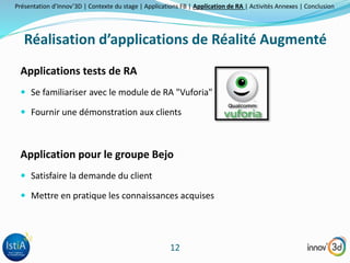 Présentation d’Innov’3D | Contexte du stage | Applications FB | Application de RA | Activités Annexes | Conclusion 
Réalisation d’applications de Réalité Augmenté 
12 
Applications tests de RA 
 Se familiariser avec le module de RA "Vuforia" 
 Fournir une démonstration aux clients 
Application pour le groupe Bejo 
 Satisfaire la demande du client 
 Mettre en pratique les connaissances acquises 
 
