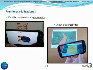 Présentation d’Innov’3D | Contexte du stage | Applications FB | Application de RA | Activités Annexes | Conclusion 
13 
Premières réalisations : 
 Familiarisation avec les marqueurs 
 Ajout d'interactivités 
 