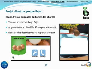 Présentation d’Innov’3D | Contexte du stage | Applications FB | Application de RA | Activités Annexes | Conclusion 
14 
Projet client du groupe Bejo : 
Répondre aux exigences du Cahier des Charges : 
 "Splash screen" => Logo Bejo 
 Augmentations : Modèle 3D du produit + vidéo 
 Liens : Fiche descriptives + Support + Contact 
 