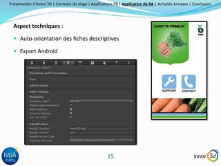 Présentation d’Innov’3D | Contexte du stage | Applications FB | Application de RA | Activités Annexes | Conclusion 
15 
Aspect techniques : 
 Auto-orientation des fiches descriptives 
 Export Androïd 
 