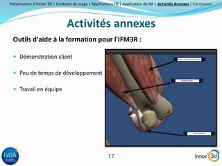 Présentation d’Innov’3D | Contexte du stage | Applications FB | Application de RA | Activités Annexes | Conclusion 
Activités annexes 
Outils d'aide à la formation pour l'IFM3R : 
17 
 Démonstration client 
 Peu de temps de développement 
 Travail en équipe 
 