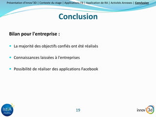 Présentation d’Innov’3D | Contexte du stage | Applications FB | Application de RA | Activités Annexes | Conclusion 
Conclusion 
19 
Bilan pour l'entreprise : 
 La majorité des objectifs confiés ont été réalisés 
 Connaissances laissées à l'entreprises 
 Possibilité de réaliser des applications Facebook 
 