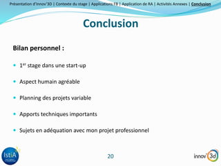 Présentation d’Innov’3D | Contexte du stage | Applications FB | Application de RA | Activités Annexes | Conclusion 
Conclusion 
20 
Bilan personnel : 
 1er stage dans une start-up 
 Aspect humain agréable 
 Planning des projets variable 
 Apports techniques importants 
 Sujets en adéquation avec mon projet professionnel 
 