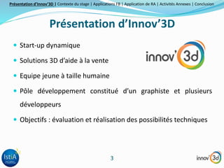 Présentation d’Innov’3D | Contexte du stage | Applications FB | Application de RA | Activités Annexes | Conclusion 
Présentation d’Innov’3D 
3 
 Start-up dynamique 
 Solutions 3D d’aide à la vente 
 Equipe jeune à taille humaine 
 Pôle développement constitué d’un graphiste et plusieurs 
développeurs 
 Objectifs : évaluation et réalisation des possibilités techniques 
 