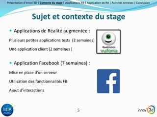 Présentation d’Innov’3D | Contexte du stage | Applications FB | Application de RA | Activités Annexes | Conclusion 
Sujet et contexte du stage 
 Applications de Réalité augmentée : 
Plusieurs petites applications tests (2 semaines) 
5 
Une application client (2 semaines ) 
 Application Facebook (7 semaines) : 
Mise en place d’un serveur 
Utilisation des fonctionnalités FB 
Ajout d’interactions 
 