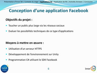 Présentation d’Innov’3D | Contexte du stage | Applications FB | Application de RA | Activités Annexes | Conclusion 
Conception d’une application Facebook 
6 
Objectifs du projet : 
 Toucher un public plus large via les réseaux sociaux 
 Evaluer les possibilités techniques de ce type d’applications 
Moyens à mettre en oeuvre : 
 Utilisation d’un serveur HTTPS 
 Développement de l’environnement sur Unity 
 Programmation C# utilisant le SDK Facebook 
 