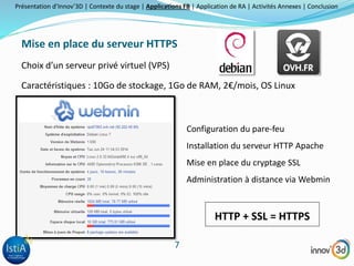 Présentation d’Innov’3D | Contexte du stage | Applications FB | Application de RA | Activités Annexes | Conclusion 
Mise en place du serveur HTTPS 
7 
Choix d’un serveur privé virtuel (VPS) 
Caractéristiques : 10Go de stockage, 1Go de RAM, 2€/mois, OS Linux 
Configuration du pare-feu 
Installation du serveur HTTP Apache 
Mise en place du cryptage SSL 
Administration à distance via Webmin 
HTTP + SSL = HTTPS 
 