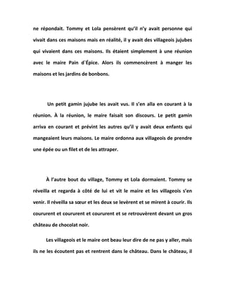 ne répondait. Tommy et Lola pensèrent qu’il n’y avait personne qui
vivait dans ces maisons mais en réalité, il y avait des villageois jujubes
qui vivaient dans ces maisons. Ils étaient simplement à une réunion
avec le maire Pain d`Épice. Alors ils commencèrent à manger les
maisons et les jardins de bonbons.
Un petit gamin jujube les avait vus. Il s’en alla en courant à la
réunion. À la réunion, le maire faisait son discours. Le petit gamin
arriva en courant et prévint les autres qu’il y avait deux enfants qui
mangeaient leurs maisons. Le maire ordonna aux villageois de prendre
une épée ou un filet et de les attraper.
À l’autre bout du village, Tommy et Lola dormaient. Tommy se
réveilla et regarda à côté de lui et vit le maire et les villageois s’en
venir. Il réveilla sa sœur et les deux se levèrent et se mirent à courir. Ils
coururent et coururent et coururent et se retrouvèrent devant un gros
château de chocolat noir.
Les villageois et le maire ont beau leur dire de ne pas y aller, mais
ils ne les écoutent pas et rentrent dans le château. Dans le château, il
 