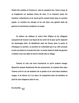 faisait très sombre et Tommy et Lola ne voyaient rien. Tout à coup, ils
se frappèrent sur quelque chose de mou. À ce moment exact, les
lumières s’allumèrent et ils virent qu’ils avaient foncé dans la sorcière
jujube. La sorcière les attrapa et les mit dans une géante bulle de
gomme et commença à préparer sa soupe.
En dehors du château le maire Pain d’Épice et les villageois
essayaient de trouver une façon de les sortir de là pour qu’ils réparent
les dommages faits. Ils décidèrent alors de foncer dans la porte et
d’attaquer la sorcière. La sorcière ne s’attendait pas à ça. Elle sursauta
et prit son balai et s’envola très loin. Le maire éclata la bulle de gomme
à mâcher avec son épée et tout le monde alla au village.
Tommy et Lola ont tout reconstruit ce qu’ils avaient mangé.
Quand ils avaient finalement fini de reconstruire, ils avaient faim alors
Tommy sorti le sac de bonbons de sa poche et en sorti deux bonbons
rouges. Il en donna un à sa sœur, ils croquèrent dans les bonbons et
pouf ils sont réapparus dans la rue.
Ève Kamille ,
5C
 
