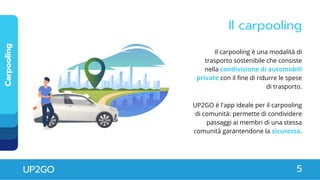 Il carpooling
Carpooling
UP2GO 5
Il carpooling è una modalità di
trasporto sostenibile che consiste
nella condivisione di automobili
private con il fine di ridurre le spese
di trasporto.
UP2GO è l'app ideale per il carpooling
di comunità: permette di condividere
passaggi ai membri di una stessa
comunità garantendone la sicurezza.
 
