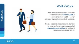 Walk2Work
Walk2Work
UP2GO 7
Con UP2GO i membri della comunità
possono recarsi al lavoro a piedi e
vedersi riconosciuti i crediti per aver
azzerato la propria impronta di carbonio.
Questa modalità di spostamento è anche
in linea con le norme precauzionali di
distanziamento sociale da applicarsi
nella lotta contro il COVID-19.
 