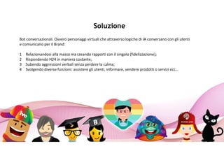 Soluzione
Bot conversazionali. Ovvero personaggi virtuali che attraverso logiche di IA conversano con gli utenti
e comunicano per il Brand:
1 Relazionandosi alla massa ma creando rapporti con il singolo (fidelizzazione);
2 Rispondendo H24 in maniera costante;
3 Subendo aggressioni verbali senza perdere la calma;
4 Svolgendo diverse funzioni: assistere gli utenti, informare, vendere prodotti o servizi ecc…
 