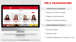 USER EXPERIENCE & PRIVACY
VANTAGGI NELLA SELEZIONE
• Risparmio di tempo e risorse
• Maggiore qualità selezione
• Migliore Candidate Experience
• Accesso semplice
• Gestione smart
• Possibile integrazione con strumenti in uso
Clicca sull’immagine per vedere il tutorial selezionatore – durata 1 minuto
PER IL SELEZIONATORE
 