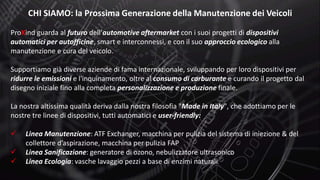 CHI SIAMO: la Prossima Generazione della Manutenzione dei Veicoli
ProXind guarda al futuro dell’automotive aftermarket con i suoi progetti di dispositivi
automatici per autofficine, smart e interconnessi, e con il suo approccio ecologico alla
manutenzione e cura del veicolo.
Supportiamo già diverse aziende di fama internazionale, sviluppando per loro dispositivi per
ridurre le emissioni e l'inquinamento, oltre al consumo di carburante e curando il progetto dal
disegno iniziale fino alla completa personalizzazione e produzione finale.
La nostra altissima qualità deriva dalla nostra filosofia "Made in Italy", che adottiamo per le
nostre tre linee di dispositivi, tutti automatici e user-friendly:
 Linea Manutenzione: ATF Exchanger, macchina per pulizia del sistema di iniezione & del
collettore d’aspirazione, macchina per pulizia FAP
 Linea Sanificazione: generatore di ozono, nebulizzatore ultrasonico
 Linea Ecologia: vasche lavaggio pezzi a base di enzimi naturali
 