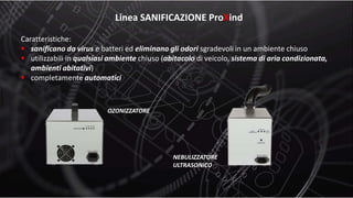 Linea SANIFICAZIONE ProXind
Caratteristiche:
 sanificano da virus e batteri ed eliminano gli odori sgradevoli in un ambiente chiuso
 utilizzabili in qualsiasi ambiente chiuso (abitacolo di veicolo, sistema di aria condizionata,
ambienti abitativi)
 completamente automatici
OZONIZZATORE
NEBULIZZATORE
ULTRASONICO
 
