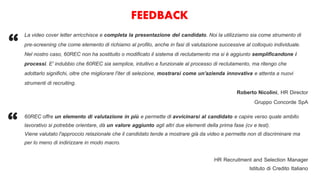 FEEDBACK
La video cover letter arricchisce e completa la presentazione del candidato. Noi la utilizziamo sia come strumento di
pre-screening che come elemento di richiamo al profilo, anche in fasi di valutazione successive al colloquio individuale.
Nel nostro caso, 60REC non ha sostituito o modificato il sistema di reclutamento ma si è aggiunto semplificandone i
processi. E' indubbio che 60REC sia semplice, intuitivo e funzionale al processo di reclutamento, ma ritengo che
adottarlo significhi, oltre che migliorare l'iter di selezione, mostrarsi come un'azienda innovativa e attenta a nuovi
strumenti di recruiting.
Roberto Nicolini, HR Director
Gruppo Concorde SpA
“
60REC offre un elemento di valutazione in più e permette di avvicinarsi al candidato e capire verso quale ambito
lavorativo si potrebbe orientare, dà un valore aggiunto agli altri due elementi della prima fase (cv e test).
Viene valutato l'approccio relazionale che il candidato tende a mostrare già da video e permette non di discriminare ma
per lo meno di indirizzare in modo macro.
HR Recruitment and Selection Manager
Istituto di Credito Italiano
“
 