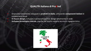  Dispositivi totalmente sviluppati e prodotti in Italia, utilizzando componenti italiani di
collaboratori locali
 In-house design, sviluppo e personalizzazione design totalmente in sede
 Sviluppo tecnologico interno, seguito dal nostro reparto tecnico e ingegneristico
QUALITÀ Italiana di ProXind
 