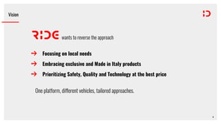 Focusing on local needs
Embracing exclusive and Made in Italy products
Prioritizing Safety, Quality and Technology at the best price
Vision
wants to reverse the approach
One platform, di!erent vehicles, tailored approaches.
6
 