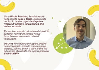 Sono Nicola Picciallo, Amministratore
della società Sano e Sazio, startup nata
nel 2019 che si occupa di sviluppo e
ricerca di alimenti funzionali ad alto
potere saziante.
Per anni ho lavorato nel settore dei prodotti
da forno, ricercando sempre nuove
tecniche e nuove materie prime di
lavorazione.
Dal 2015 ho iniziato a sviluppare prodotti
proteici vegetali, creando prima un pane
proteico, poi uno snack a base avena fino
ad arrivare al prodotto che oggi vi presento:
Snack-uP.Bio.
 