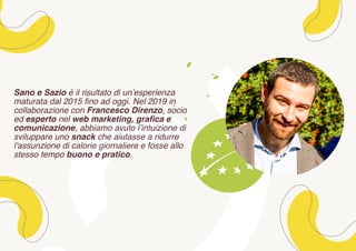 Sano e Sazio è il risultato di un’esperienza
maturata dal 2015 fino ad oggi. Nel 2019 in
collaborazione con Francesco Direnzo, socio
ed esperto nel web marketing, grafica e
comunicazione, abbiamo avuto l’intuizione di
sviluppare uno snack che aiutasse a ridurre
l'assunzione di calorie giornaliere e fosse allo
stesso tempo buono e pratico.
 
