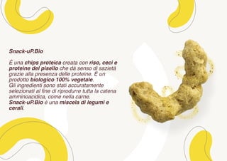 Snack-uP.Bio
È una chips proteica creata con riso, ceci e
proteine del pisello che dà senso di sazietà
grazie alla presenza delle proteine. È un
prodotto biologico 100% vegetale.
Gli ingredienti sono stati accuratamente
selezionati al fine di riprodurre tutta la catena
amminoacidica, come nella carne.
Snack-uP.Bio è una miscela di legumi e
cerali.
 