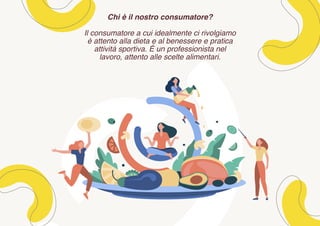Chi è il nostro consumatore?
Il consumatore a cui idealmente ci rivolgiamo
è attento alla dieta e al benessere e pratica
attività sportiva. É un professionista nel
lavoro, attento alle scelte alimentari.
 