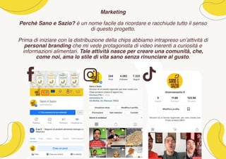 Marketing
Perchè Sano e Sazio? è un nome facile da ricordare e racchiude tutto il senso
di questo progetto.
Prima di iniziare con la distribuzione della chips abbiamo intrapreso un’attività di
personal branding che mi vede protagonista di video inerenti a curiosità e
informazioni alimentari. Tale attività nasce per creare una comunità, che,
come noi, ama lo stile di vita sano senza rinunciare al gusto.
 