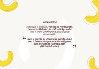 Conclusione
Ringrazio il sindaco Francesco Ramazzotti,
Leonardo Del Mercio di Credit Agricol e
tutto il team Gellify per questa grande
opportunità.
Con il talento si vincono le partite, ma è
con il lavoro di squadra e l’intelligenza
che si vincono i campionati.
(Michael Jordan)
 
