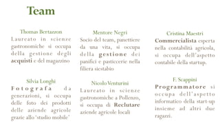 Thomas Bertazzon
Laureato in scienze
gastronomiche si occupa
della gestione degli
acquisti e del magazzino
Team
NicoloVenturini
Laureato in scienze
gastronomiche a Pollenzo,
si occupa di Reclutare
aziende agricole locali
Cristina Maestri
Commercialista esperta
nella contabilità agricola,
si occupa dell’aspetto
contabile della startup.
Mentore Negri
Socio del team, panettiere
da una vita, si occupa
della gestione dei
panifici e pasticcerie nella
filiera siestabio
Silvia Longhi
F o t o g r a f a d a
generazioni, si occupa
delle foto dei prodotti
delle aziende agricole
grazie allo‘studio mobile’
F. Scappini
Programmatore si
occupa dell’aspetto
informatico della start-up
insieme ad altri due
ragazzi.
 